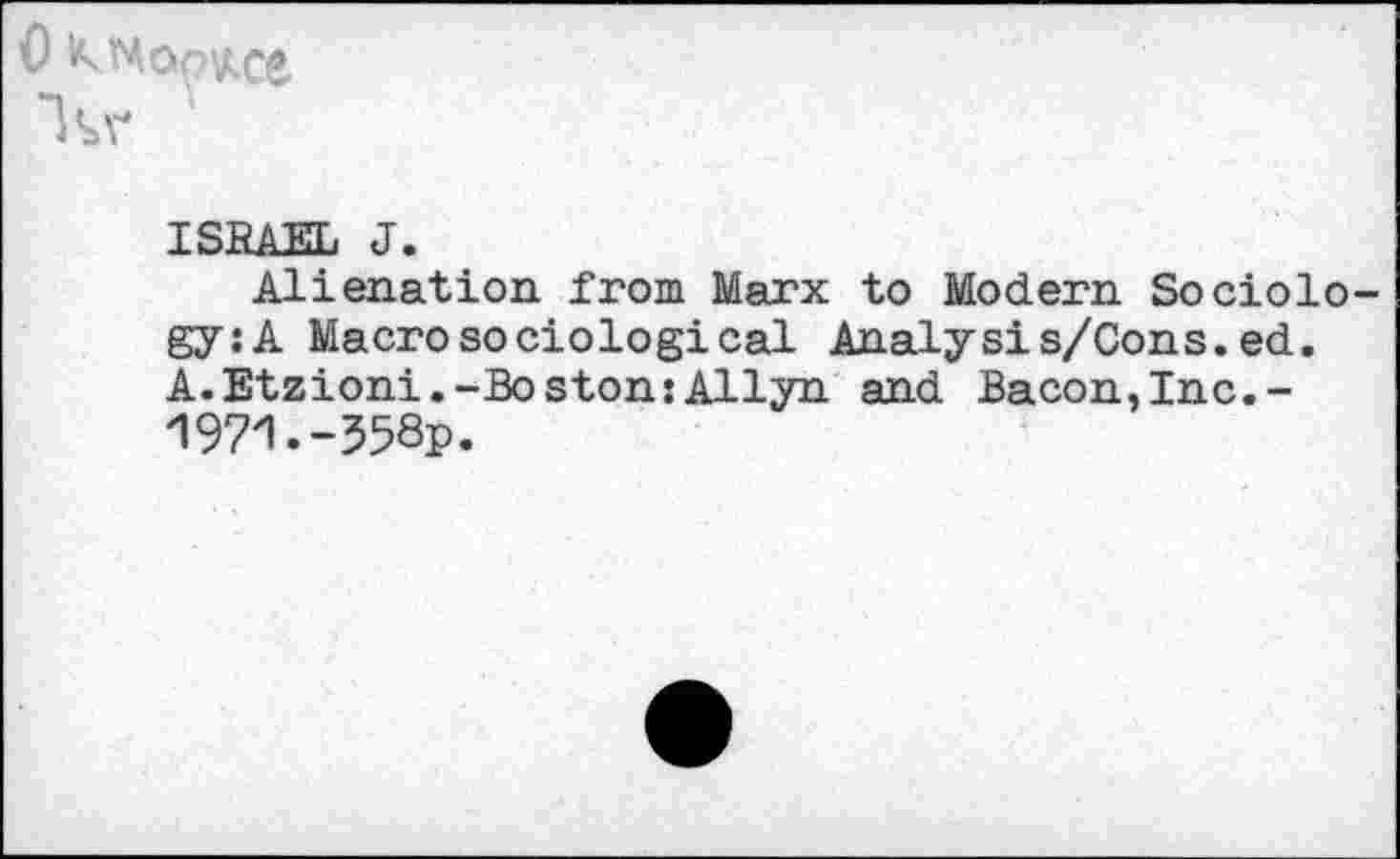 ﻿0 KNQQKce
ISRAEL J.
Alienation from Marx to Modern Sociology: A Macro sociological Analyst s/Cons. ed. A. Etzioni.-Boston:Allyn and Bacon, Inc.-1971.-358p.